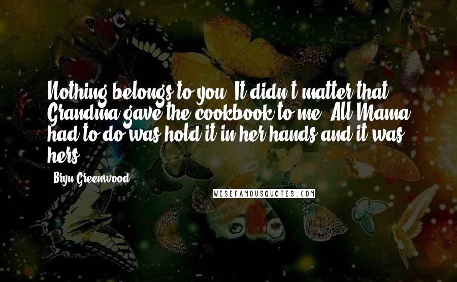 Bryn Greenwood Quotes: Nothing belongs to you. It didn't matter that Grandma gave the cookbook to me. All Mama had to do was hold it in her hands and it was hers.
