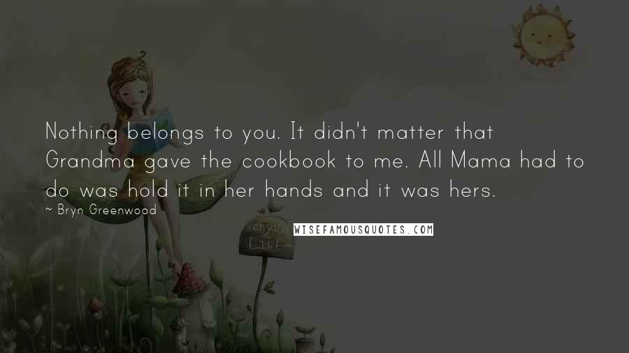 Bryn Greenwood Quotes: Nothing belongs to you. It didn't matter that Grandma gave the cookbook to me. All Mama had to do was hold it in her hands and it was hers.