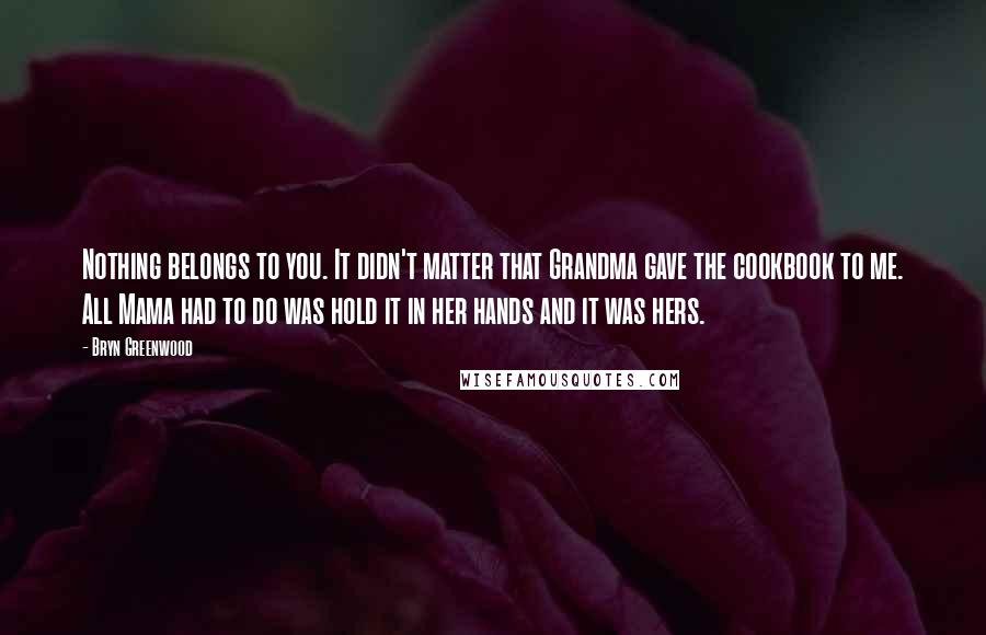 Bryn Greenwood Quotes: Nothing belongs to you. It didn't matter that Grandma gave the cookbook to me. All Mama had to do was hold it in her hands and it was hers.