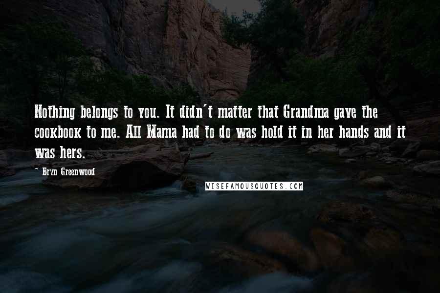 Bryn Greenwood Quotes: Nothing belongs to you. It didn't matter that Grandma gave the cookbook to me. All Mama had to do was hold it in her hands and it was hers.