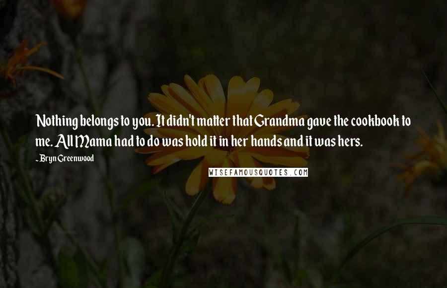 Bryn Greenwood Quotes: Nothing belongs to you. It didn't matter that Grandma gave the cookbook to me. All Mama had to do was hold it in her hands and it was hers.