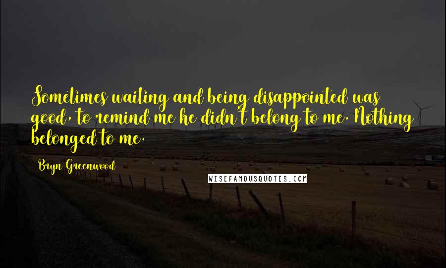 Bryn Greenwood Quotes: Sometimes waiting and being disappointed was good, to remind me he didn't belong to me. Nothing belonged to me.