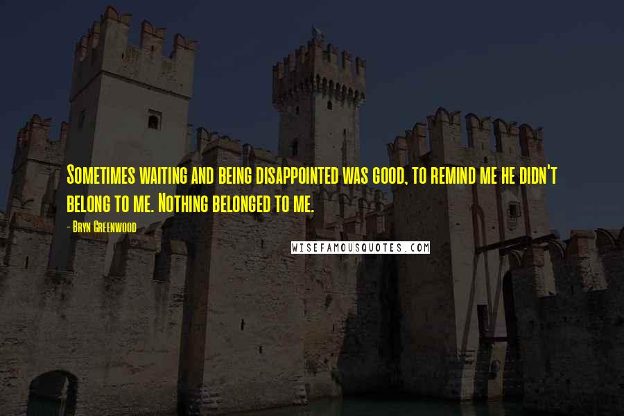 Bryn Greenwood Quotes: Sometimes waiting and being disappointed was good, to remind me he didn't belong to me. Nothing belonged to me.