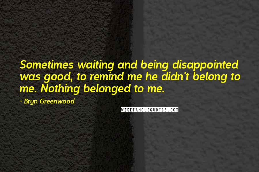 Bryn Greenwood Quotes: Sometimes waiting and being disappointed was good, to remind me he didn't belong to me. Nothing belonged to me.