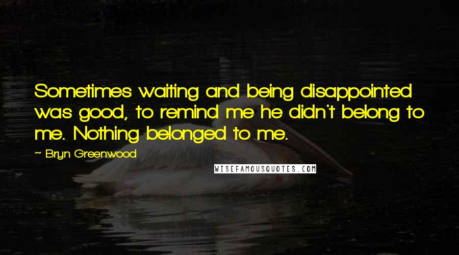 Bryn Greenwood Quotes: Sometimes waiting and being disappointed was good, to remind me he didn't belong to me. Nothing belonged to me.