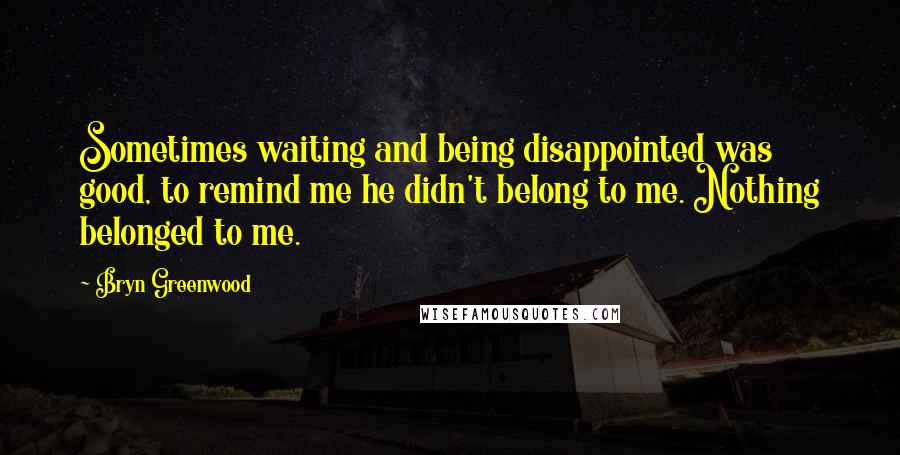 Bryn Greenwood Quotes: Sometimes waiting and being disappointed was good, to remind me he didn't belong to me. Nothing belonged to me.