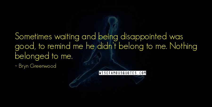Bryn Greenwood Quotes: Sometimes waiting and being disappointed was good, to remind me he didn't belong to me. Nothing belonged to me.