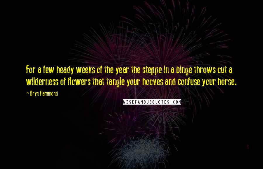 Bryn Hammond Quotes: For a few heady weeks of the year the steppe in a binge throws out a wilderness of flowers that tangle your hooves and confuse your horse.