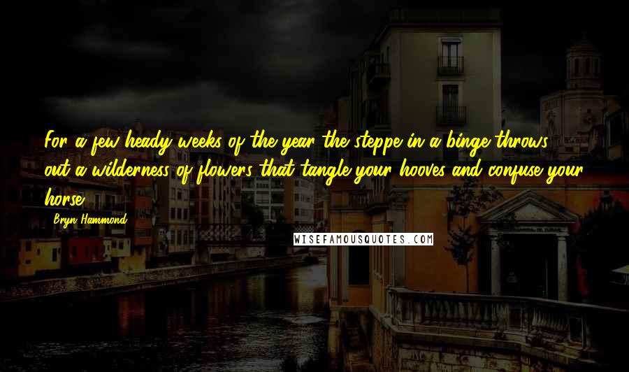 Bryn Hammond Quotes: For a few heady weeks of the year the steppe in a binge throws out a wilderness of flowers that tangle your hooves and confuse your horse.