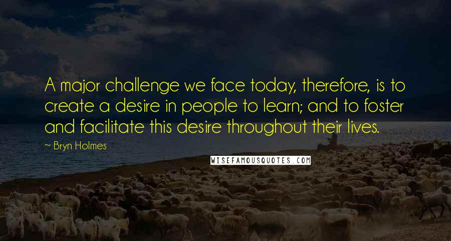 Bryn Holmes Quotes: A major challenge we face today, therefore, is to create a desire in people to learn; and to foster and facilitate this desire throughout their lives.