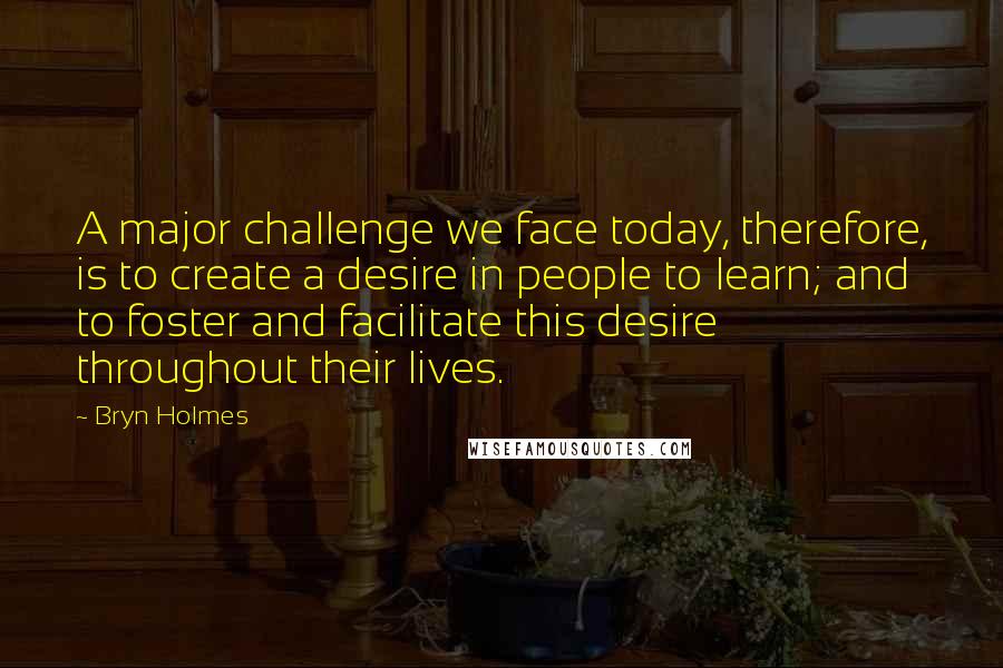 Bryn Holmes Quotes: A major challenge we face today, therefore, is to create a desire in people to learn; and to foster and facilitate this desire throughout their lives.