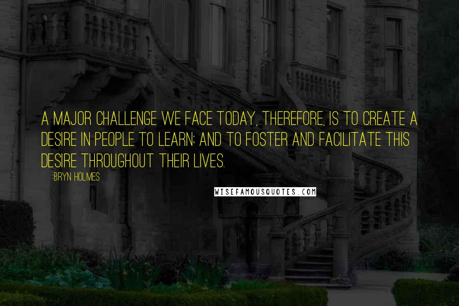 Bryn Holmes Quotes: A major challenge we face today, therefore, is to create a desire in people to learn; and to foster and facilitate this desire throughout their lives.