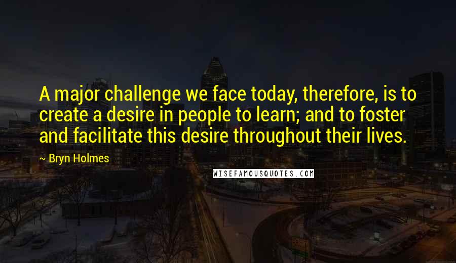 Bryn Holmes Quotes: A major challenge we face today, therefore, is to create a desire in people to learn; and to foster and facilitate this desire throughout their lives.