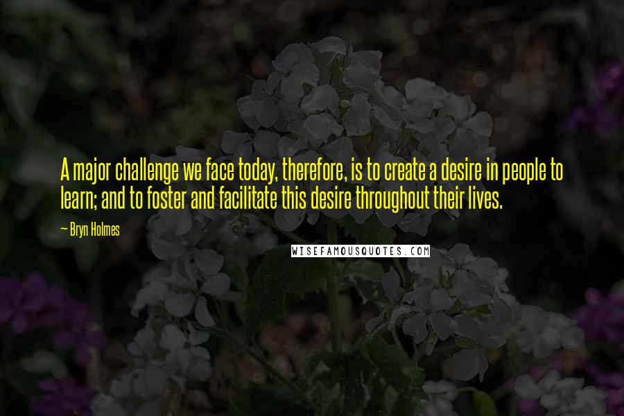 Bryn Holmes Quotes: A major challenge we face today, therefore, is to create a desire in people to learn; and to foster and facilitate this desire throughout their lives.