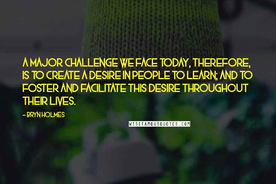 Bryn Holmes Quotes: A major challenge we face today, therefore, is to create a desire in people to learn; and to foster and facilitate this desire throughout their lives.