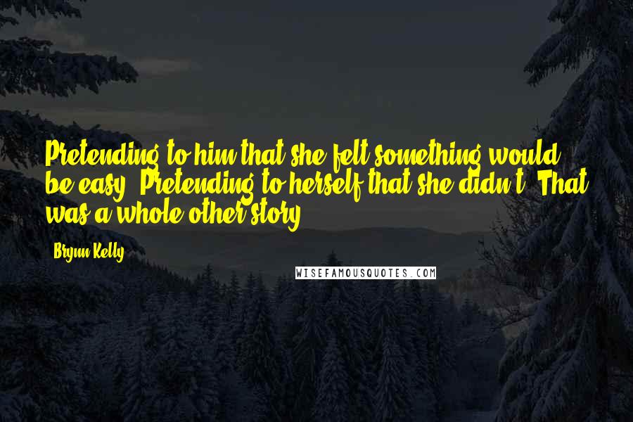 Brynn Kelly Quotes: Pretending to him that she felt something would be easy. Pretending to herself that she didn't? That was a whole other story.