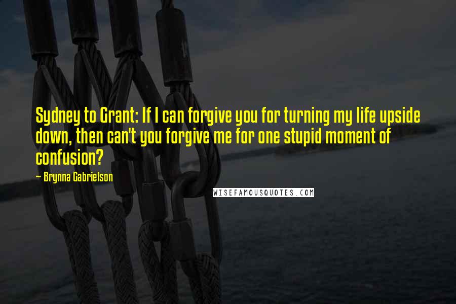 Brynna Gabrielson Quotes: Sydney to Grant: If I can forgive you for turning my life upside down, then can't you forgive me for one stupid moment of confusion?