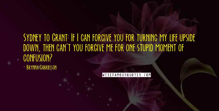 Brynna Gabrielson Quotes: Sydney to Grant: If I can forgive you for turning my life upside down, then can't you forgive me for one stupid moment of confusion?