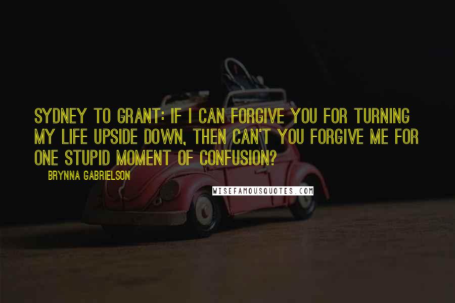 Brynna Gabrielson Quotes: Sydney to Grant: If I can forgive you for turning my life upside down, then can't you forgive me for one stupid moment of confusion?
