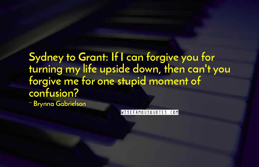 Brynna Gabrielson Quotes: Sydney to Grant: If I can forgive you for turning my life upside down, then can't you forgive me for one stupid moment of confusion?