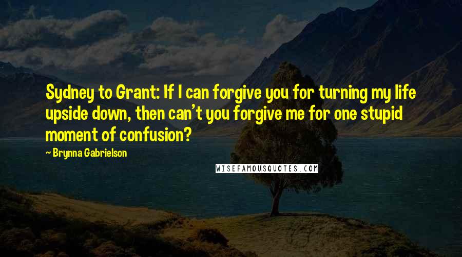 Brynna Gabrielson Quotes: Sydney to Grant: If I can forgive you for turning my life upside down, then can't you forgive me for one stupid moment of confusion?