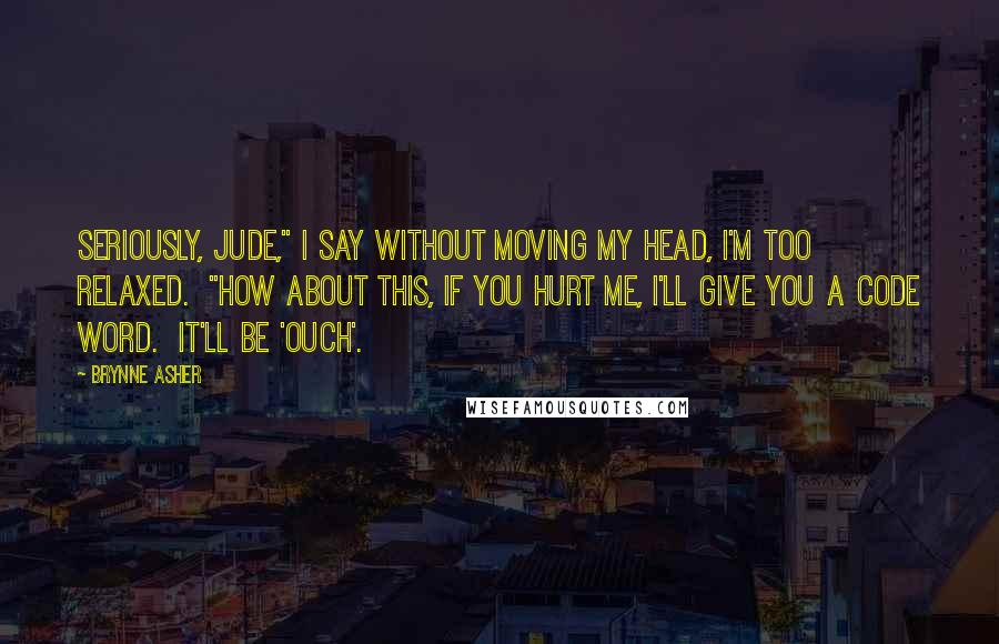 Brynne Asher Quotes: Seriously, Jude," I say without moving my head, I'm too relaxed.  "How about this, if you hurt me, I'll give you a code word.  It'll be 'ouch'.