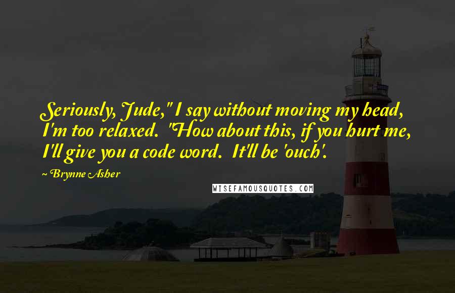 Brynne Asher Quotes: Seriously, Jude," I say without moving my head, I'm too relaxed.  "How about this, if you hurt me, I'll give you a code word.  It'll be 'ouch'.