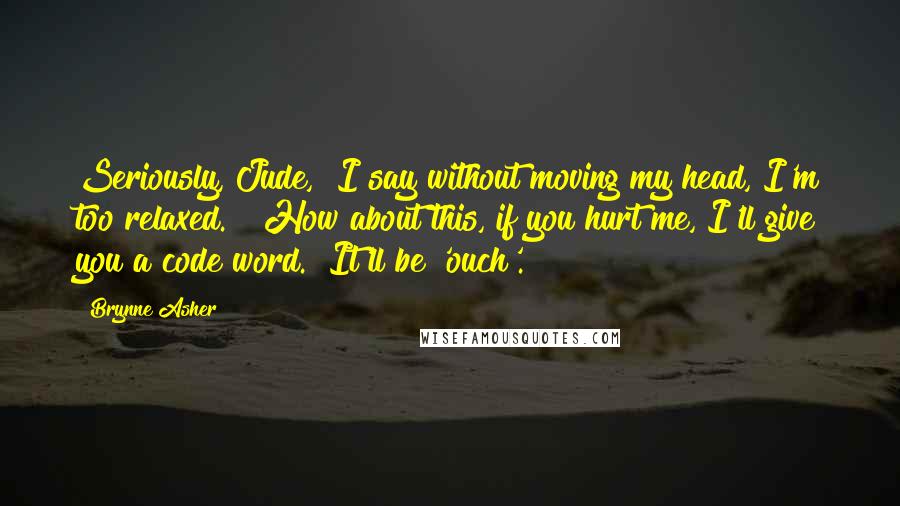 Brynne Asher Quotes: Seriously, Jude," I say without moving my head, I'm too relaxed.  "How about this, if you hurt me, I'll give you a code word.  It'll be 'ouch'.