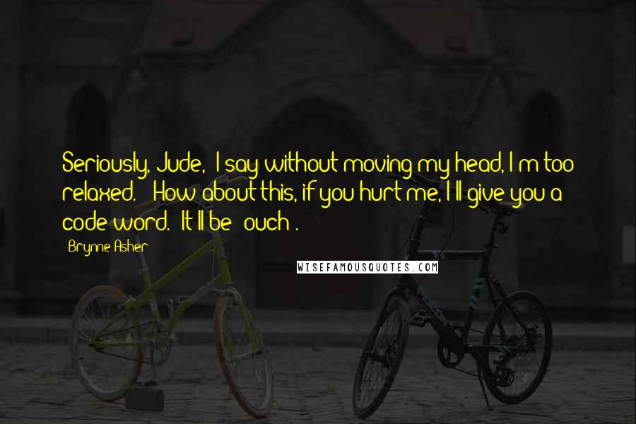 Brynne Asher Quotes: Seriously, Jude," I say without moving my head, I'm too relaxed.  "How about this, if you hurt me, I'll give you a code word.  It'll be 'ouch'.