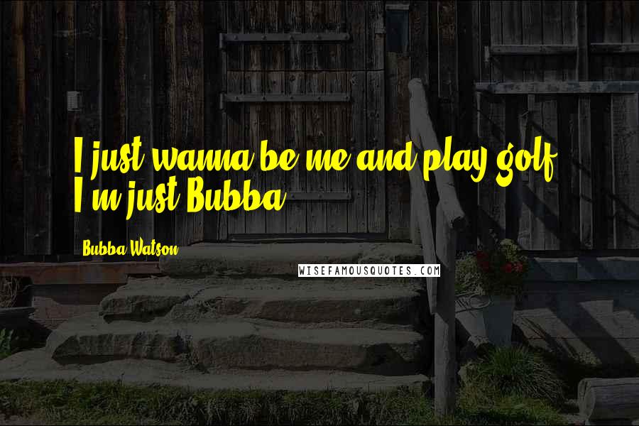 Bubba Watson Quotes: I just wanna be me and play golf. I'm just Bubba.