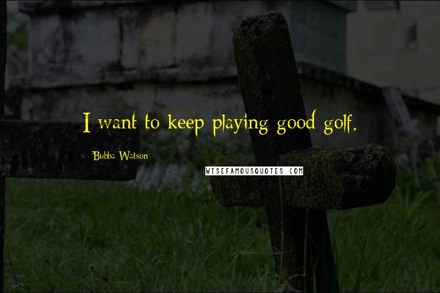 Bubba Watson Quotes: I want to keep playing good golf.
