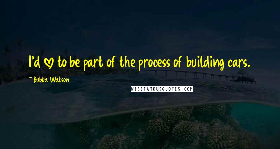 Bubba Watson Quotes: I'd love to be part of the process of building cars.