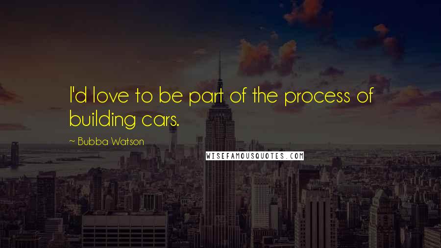 Bubba Watson Quotes: I'd love to be part of the process of building cars.