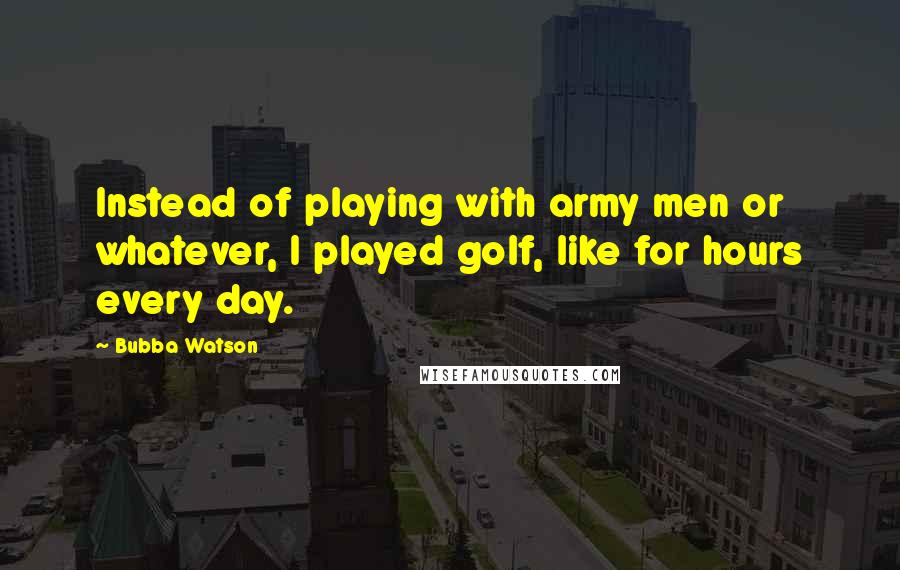 Bubba Watson Quotes: Instead of playing with army men or whatever, I played golf, like for hours every day.