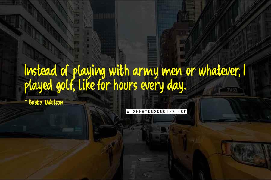 Bubba Watson Quotes: Instead of playing with army men or whatever, I played golf, like for hours every day.