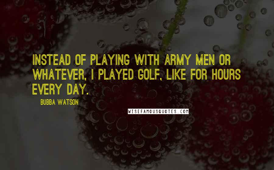 Bubba Watson Quotes: Instead of playing with army men or whatever, I played golf, like for hours every day.