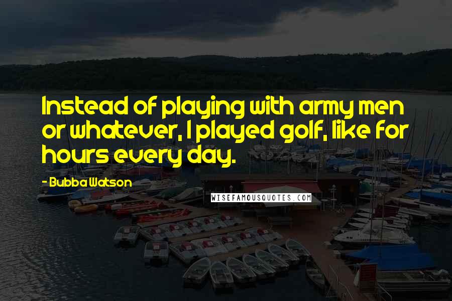 Bubba Watson Quotes: Instead of playing with army men or whatever, I played golf, like for hours every day.