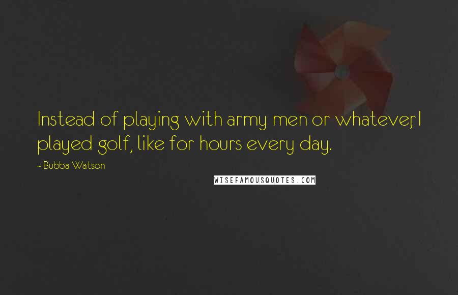 Bubba Watson Quotes: Instead of playing with army men or whatever, I played golf, like for hours every day.