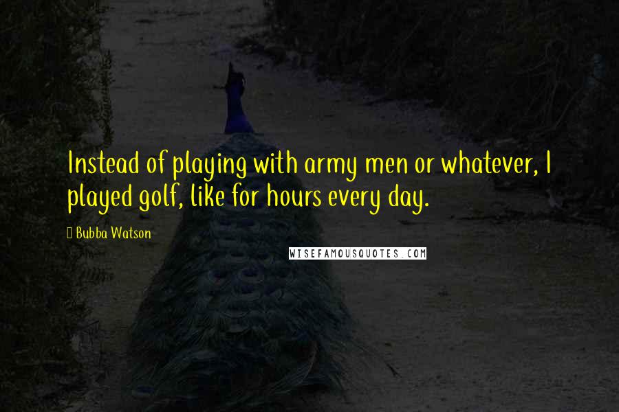 Bubba Watson Quotes: Instead of playing with army men or whatever, I played golf, like for hours every day.