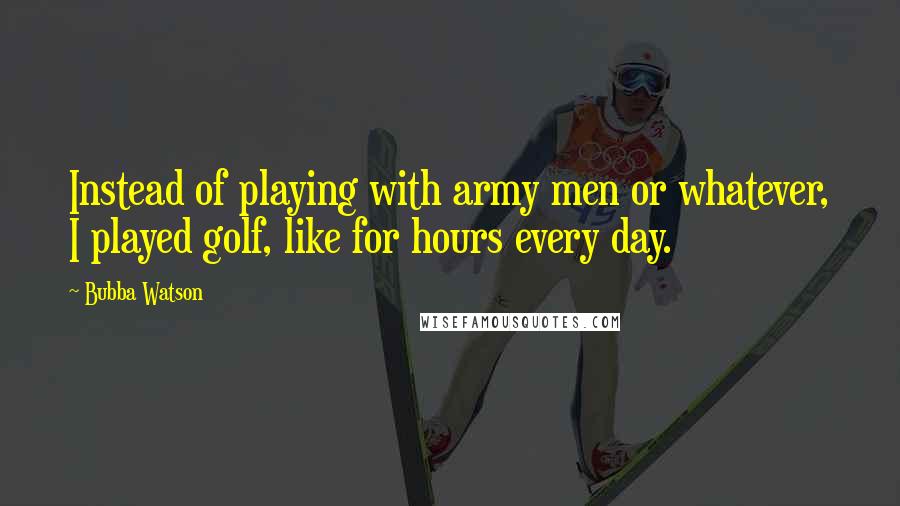 Bubba Watson Quotes: Instead of playing with army men or whatever, I played golf, like for hours every day.