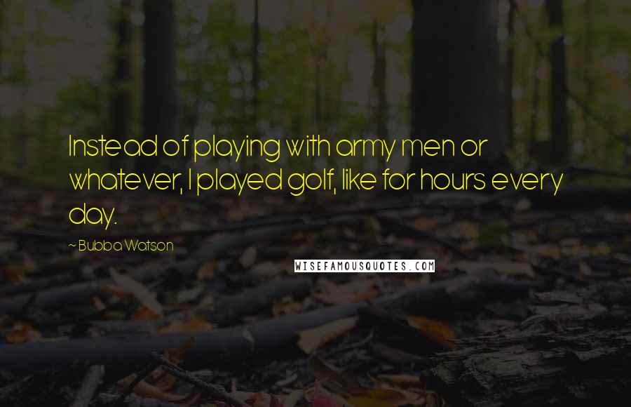 Bubba Watson Quotes: Instead of playing with army men or whatever, I played golf, like for hours every day.