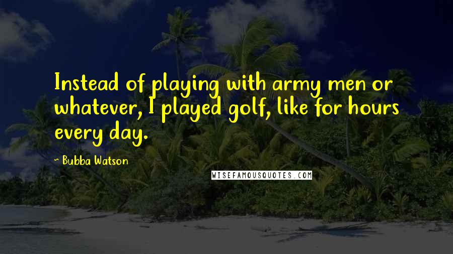 Bubba Watson Quotes: Instead of playing with army men or whatever, I played golf, like for hours every day.