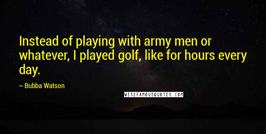 Bubba Watson Quotes: Instead of playing with army men or whatever, I played golf, like for hours every day.