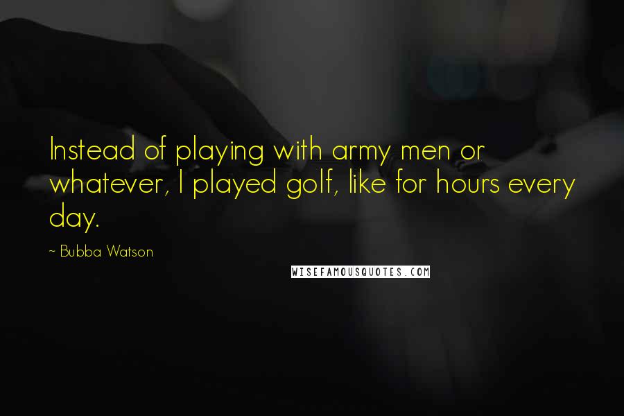 Bubba Watson Quotes: Instead of playing with army men or whatever, I played golf, like for hours every day.