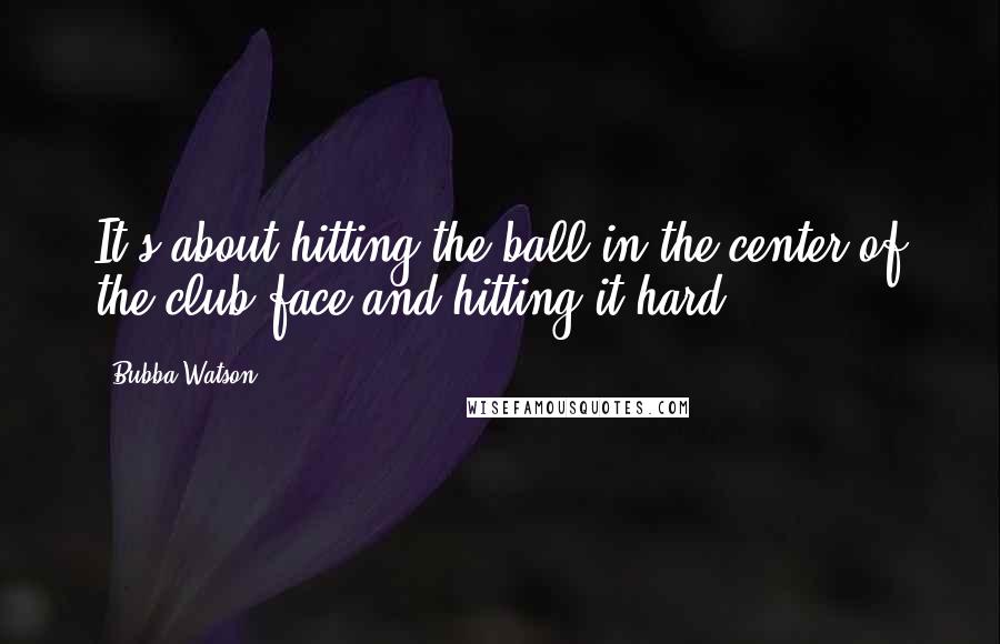 Bubba Watson Quotes: It's about hitting the ball in the center of the club face and hitting it hard.