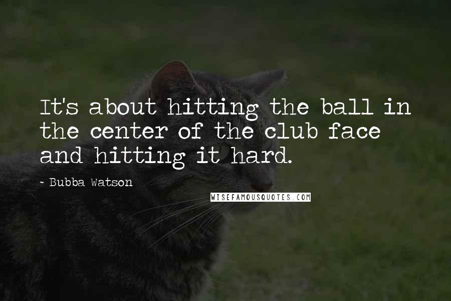 Bubba Watson Quotes: It's about hitting the ball in the center of the club face and hitting it hard.