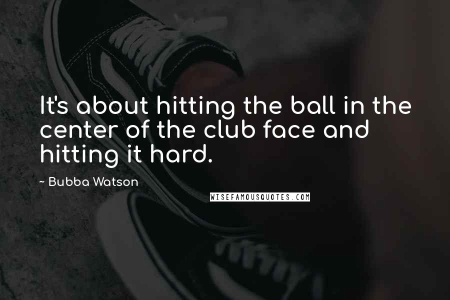 Bubba Watson Quotes: It's about hitting the ball in the center of the club face and hitting it hard.