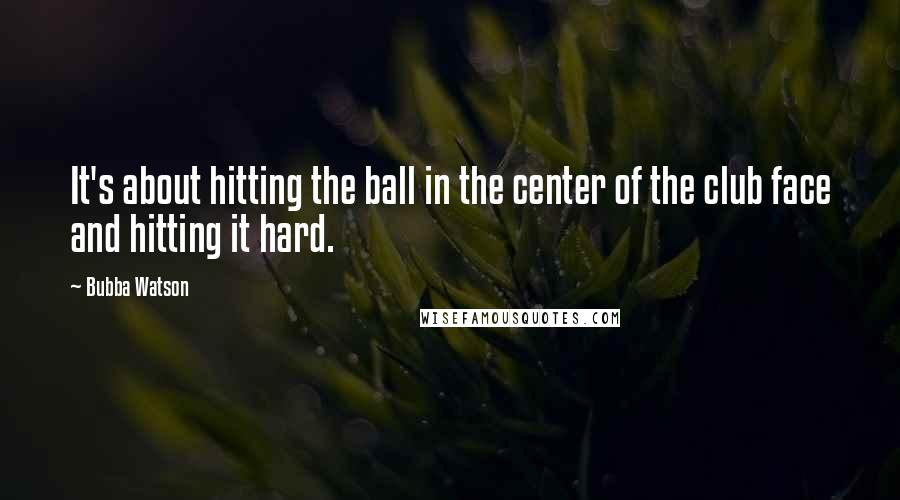 Bubba Watson Quotes: It's about hitting the ball in the center of the club face and hitting it hard.