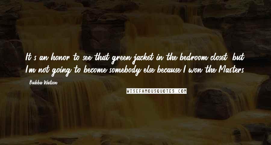 Bubba Watson Quotes: It's an honor to see that green jacket in the bedroom closet, but I'm not going to become somebody else because I won the Masters.