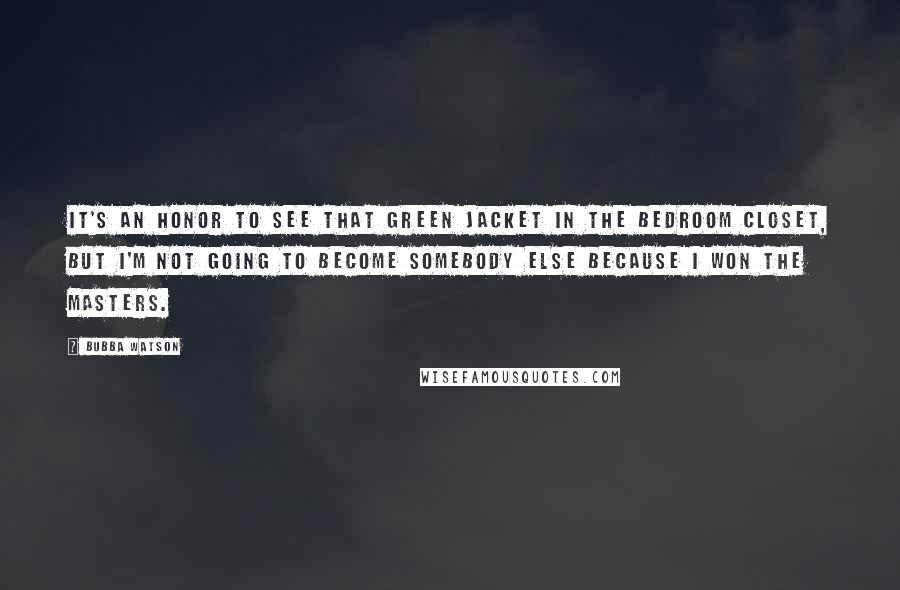 Bubba Watson Quotes: It's an honor to see that green jacket in the bedroom closet, but I'm not going to become somebody else because I won the Masters.